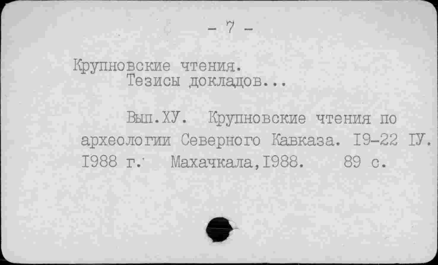 ﻿- 7 -
Крупновские чтения.
Тезисы докладов...
Выл.ХУ. Крупновокне чтения по археологии Северного Кавказа. 19-22 ТУ. 1988 г.’ Махачкала, 1988.	89 с.